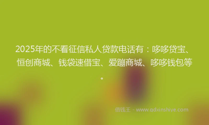 2025年的不看征信私人贷款电话有：哆哆贷宝、恒创商城、钱袋速借宝、爱蹦商城、哆哆钱包等。