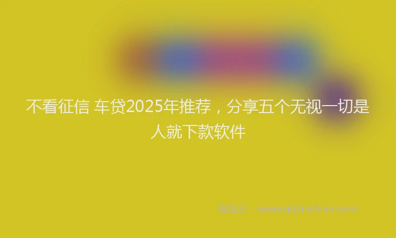 不看征信 车贷2025年推荐，分享五个无视一切是人就下款软件