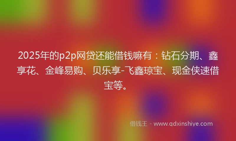 2025年的p2p网贷还能借钱嘛有：钻石分期、鑫享花、金峰易购、贝乐享-飞鑫琼宝、现金侠速借宝等。