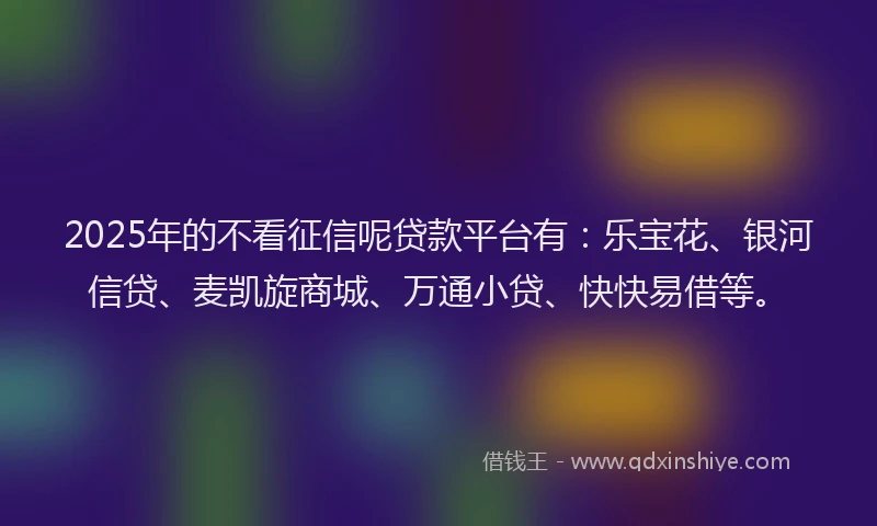 2025年的不看征信呢贷款平台有：乐宝花、银河信贷、麦凯旋商城、万通小贷、快快易借等。
