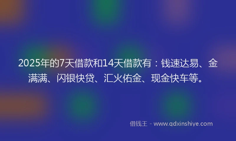 2025年的7天借款和14天借款有：钱速达易、金满满、闪银快贷、汇火佑金、现金快车等。