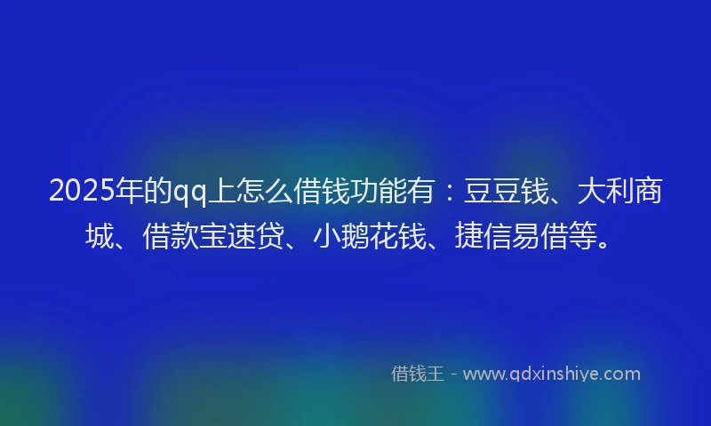 2025年的qq上怎么借钱功能有：豆豆钱、大利商城、借款宝速贷、小鹅花钱、捷信易借等。