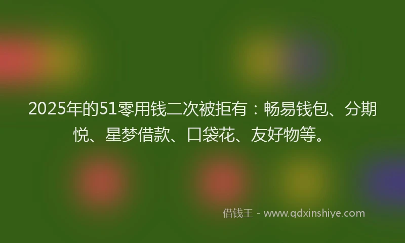 2025年的51零用钱二次被拒有：畅易钱包、分期悦、星梦借款、口袋花、友好物等。