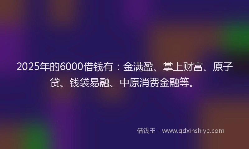 2025年的6000借钱有：金满盈、掌上财富、原子贷、钱袋易融、中原消费金融等。