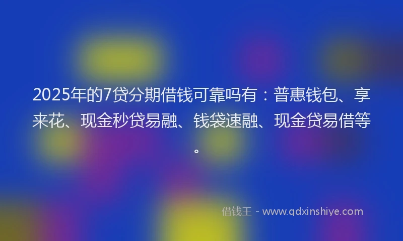 2025年的7贷分期借钱可靠吗有：普惠钱包、享来花、现金秒贷易融、钱袋速融、现金贷易借等。