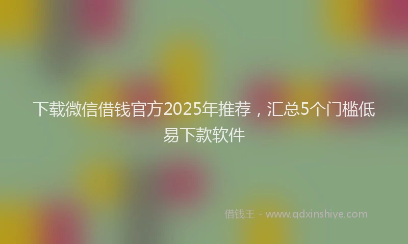 下载微信借钱官方2025年推荐，汇总5个门槛低易下款软件