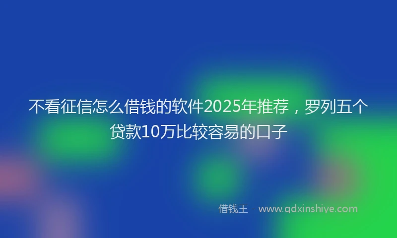 不看征信怎么借钱的软件2025年推荐，罗列五个贷款10万比较容易的口子