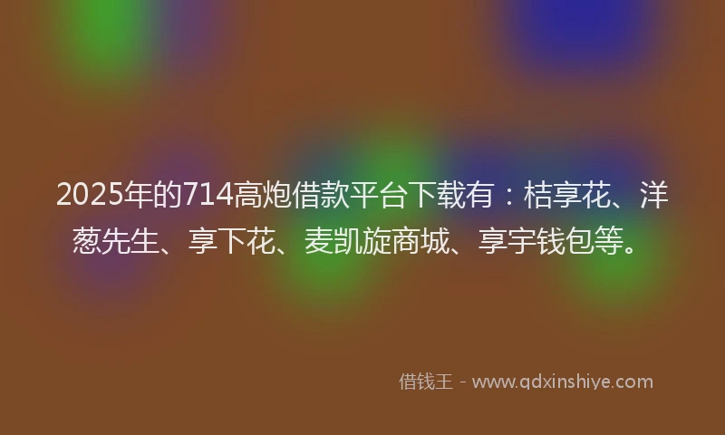 2025年的714高炮借款平台下载有：桔享花、洋葱先生、享下花、麦凯旋商城、享宇钱包等。