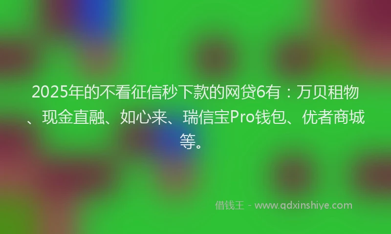 2025年的不看征信秒下款的网贷6有：万贝租物、现金直融、如心来、瑞信宝Pro钱包、优者商城等。