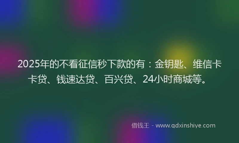 2025年的不看征信秒下款的有：金钥匙、维信卡卡贷、钱速达贷、百兴贷、24小时商城等。
