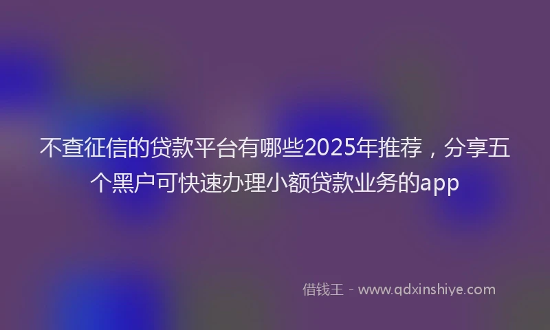 不查征信的贷款平台有哪些2025年推荐，分享五个黑户可快速办理小额贷款业务的app