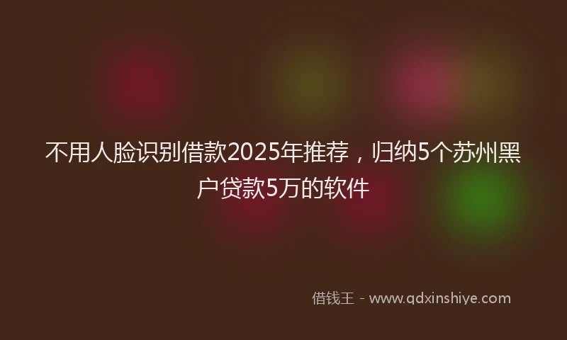 不用人脸识别借款2025年推荐，归纳5个苏州黑户贷款5万的软件