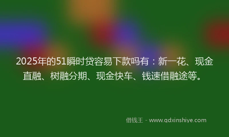 2025年的51瞬时贷容易下款吗有：新一花、现金直融、树融分期、现金快车、钱速借融途等。
