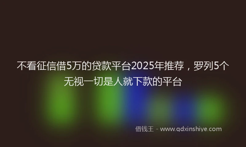 不看征信借5万的贷款平台2025年推荐，罗列5个无视一切是人就下款的平台