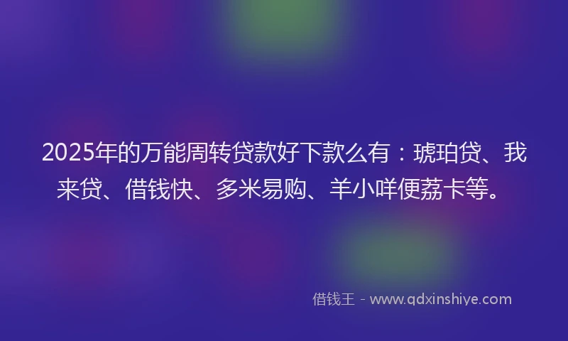 2025年的万能周转贷款好下款么有：琥珀贷、我来贷、借钱快、多米易购、羊小咩便荔卡等。