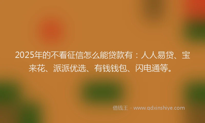 2025年的不看征信怎么能贷款有：人人易贷、宝来花、派派优选、有钱钱包、闪电通等。