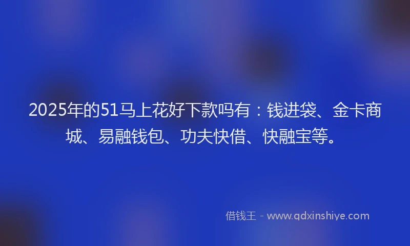 2025年的51马上花好下款吗有：钱进袋、金卡商城、易融钱包、功夫快借、快融宝等。