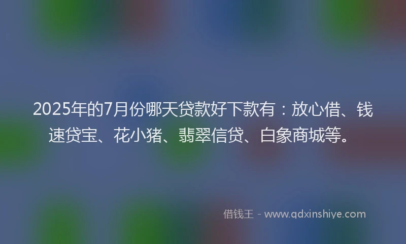 2025年的7月份哪天贷款好下款有：放心借、钱速贷宝、花小猪、翡翠信贷、白象商城等。