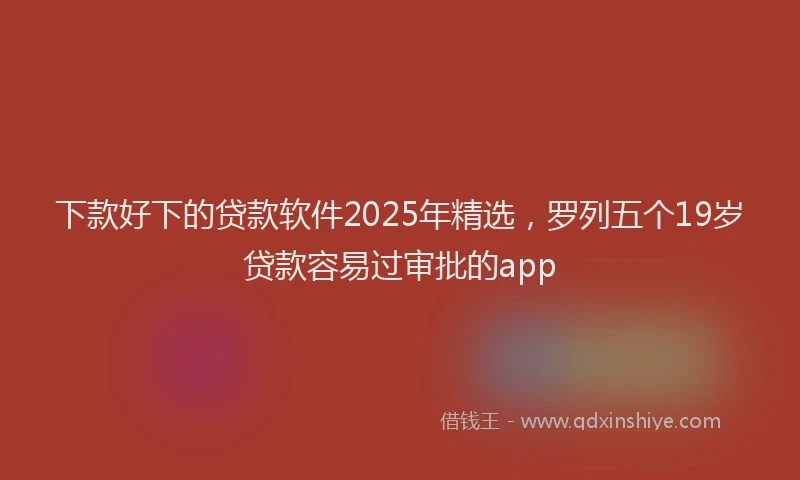 下款好下的贷款软件2025年精选，罗列五个19岁贷款容易过审批的app