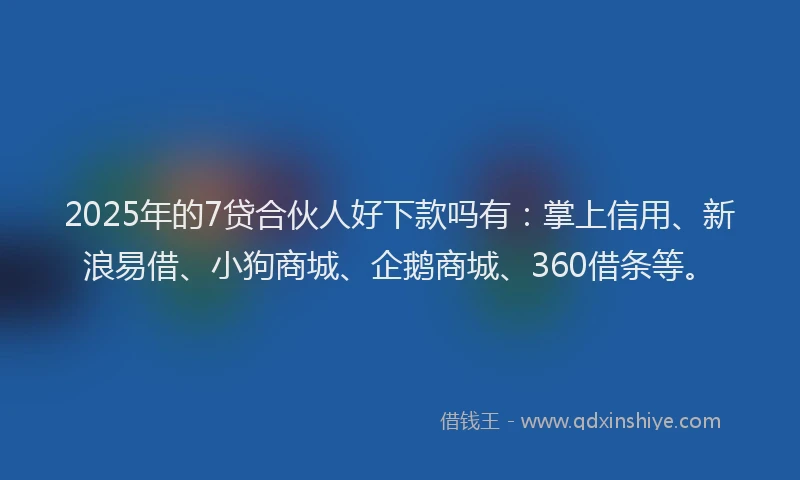 2025年的7贷合伙人好下款吗有：掌上信用、新浪易借、小狗商城、企鹅商城、360借条等。