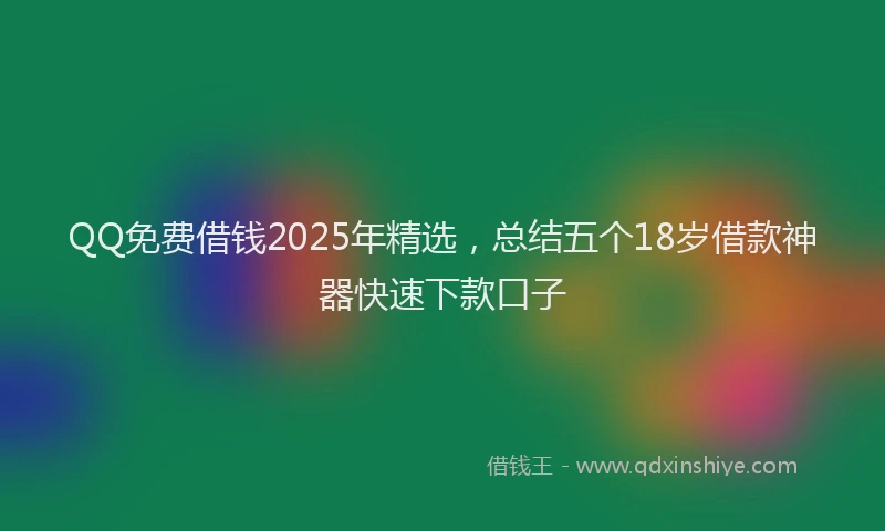 QQ免费借钱2025年精选，总结五个18岁借款神器快速下款口子