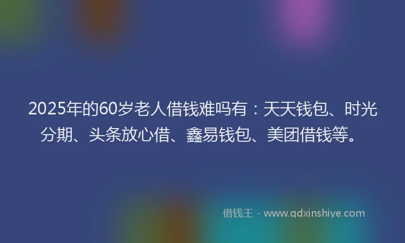 2025年的60岁老人借钱难吗有：天天钱包、时光分期、头条放心借、鑫易钱包、美团借钱等。