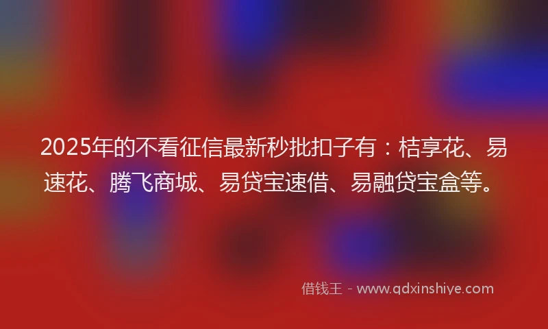 2025年的不看征信最新秒批扣子有：桔享花、易速花、腾飞商城、易贷宝速借、易融贷宝盒等。