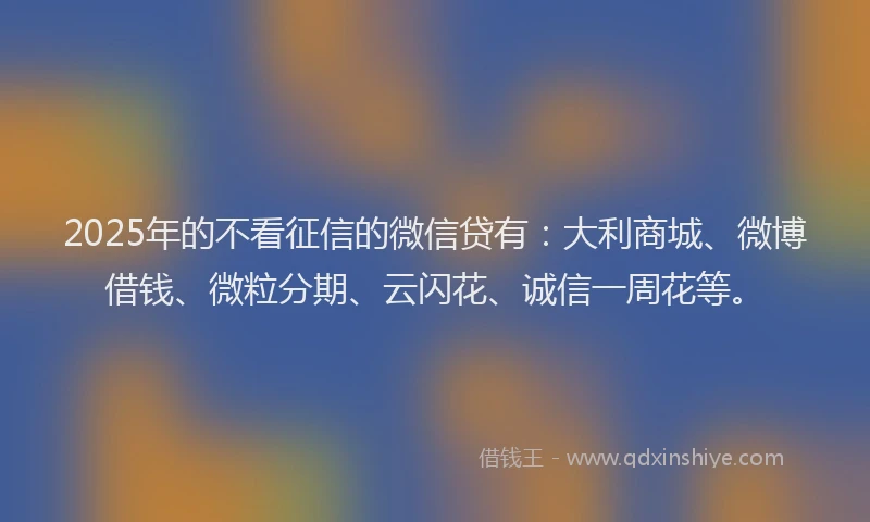 2025年的不看征信的微信贷有：大利商城、微博借钱、微粒分期、云闪花、诚信一周花等。