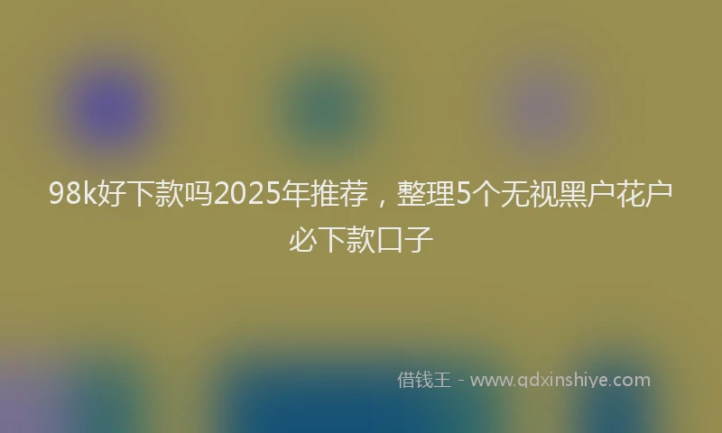98k好下款吗2025年推荐，整理5个无视黑户花户必下款口子