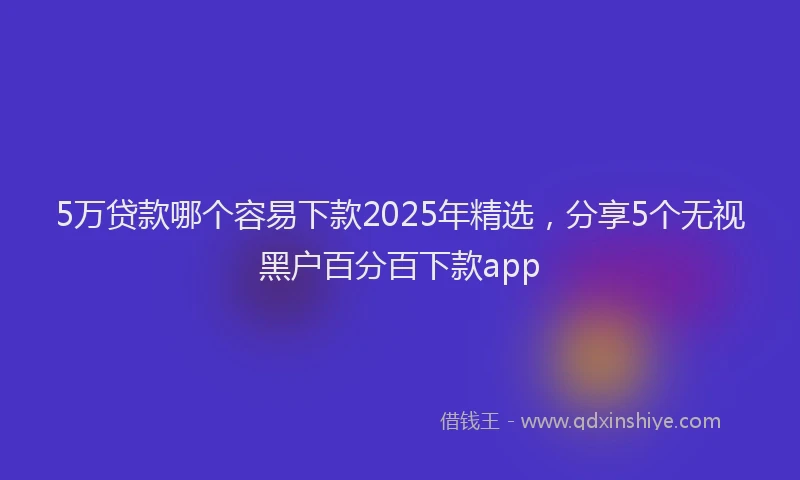 5万贷款哪个容易下款2025年精选，分享5个无视黑户百分百下款app
