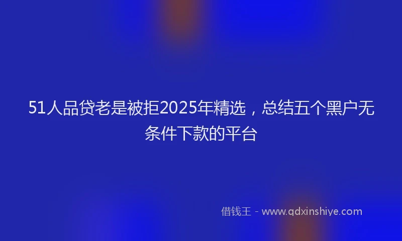 51人品贷老是被拒2025年精选，总结五个黑户无条件下款的平台
