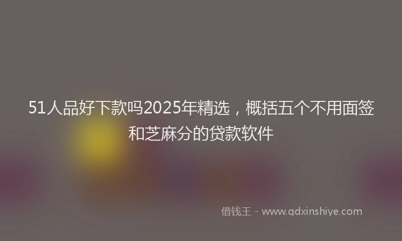 51人品好下款吗2025年精选，概括五个不用面签和芝麻分的贷款软件
