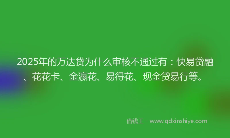 2025年的万达贷为什么审核不通过有：快易贷融、花花卡、金瀛花、易得花、现金贷易行等。