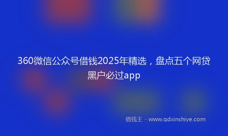 360微信公众号借钱2025年精选，盘点五个网贷黑户必过app