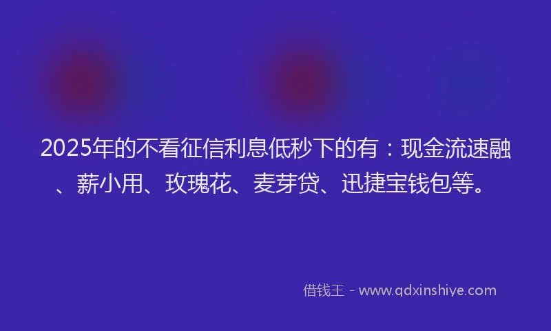 2025年的不看征信利息低秒下的有：现金流速融、薪小用、玫瑰花、麦芽贷、迅捷宝钱包等。