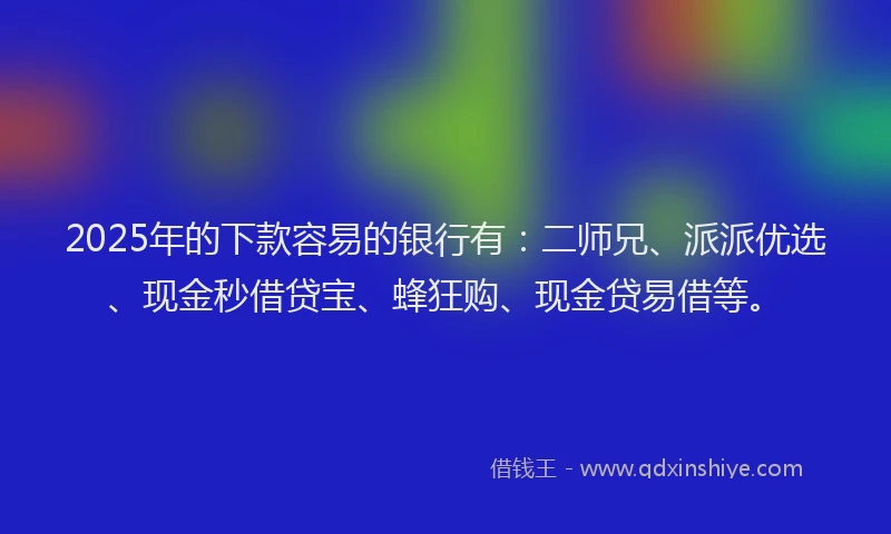 2025年的下款容易的银行有：二师兄、派派优选、现金秒借贷宝、蜂狂购、现金贷易借等。