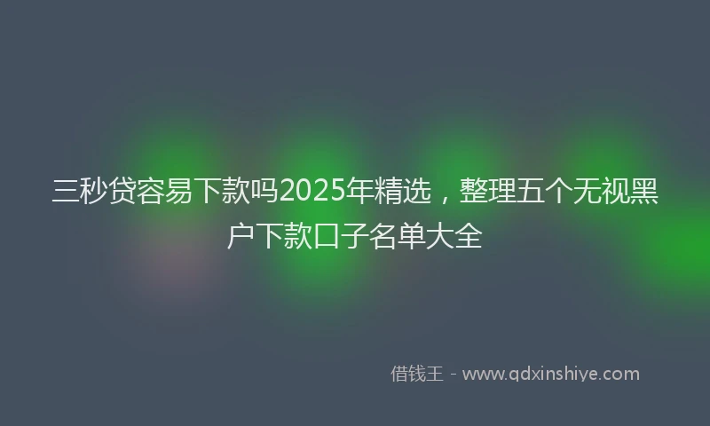 三秒贷容易下款吗2025年精选，整理五个无视黑户下款口子名单大全