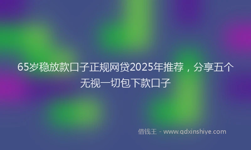 65岁稳放款口子正规网贷2025年推荐，分享五个无视一切包下款口子