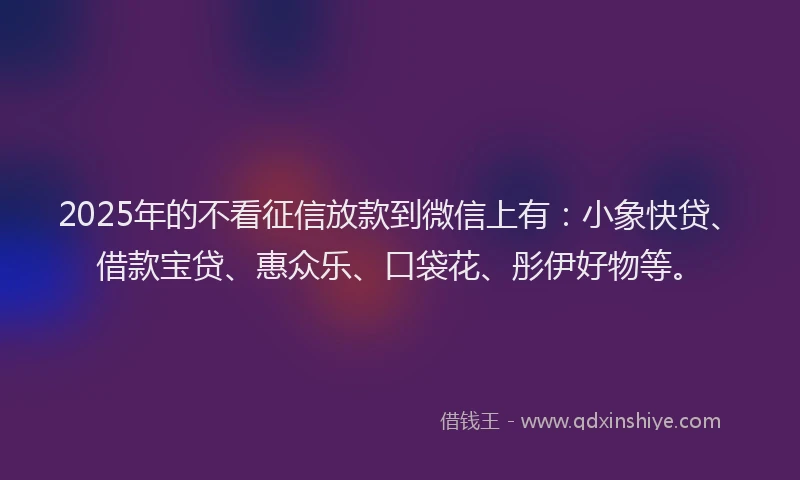 2025年的不看征信放款到微信上有：小象快贷、借款宝贷、惠众乐、口袋花、彤伊好物等。