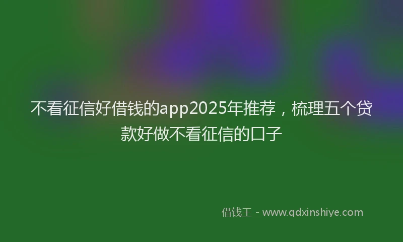 不看征信好借钱的app2025年推荐，梳理五个贷款好做不看征信的口子