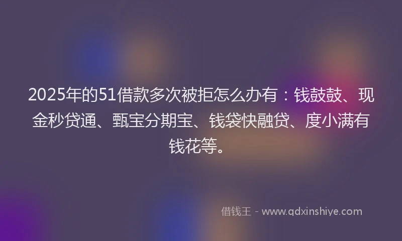 2025年的51借款多次被拒怎么办有：钱鼓鼓、现金秒贷通、甄宝分期宝、钱袋快融贷、度小满有钱花等。