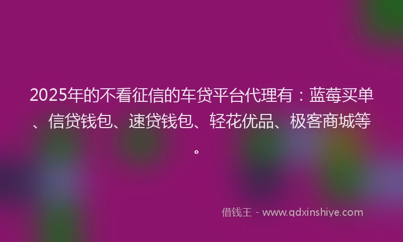 2025年的不看征信的车贷平台代理有：蓝莓买单、信贷钱包、速贷钱包、轻花优品、极客商城等。