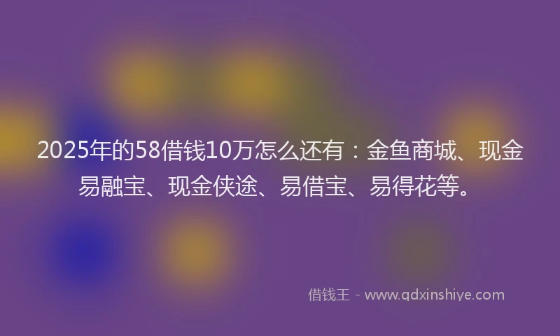 2025年的58借钱10万怎么还有：金鱼商城、现金易融宝、现金侠途、易借宝、易得花等。