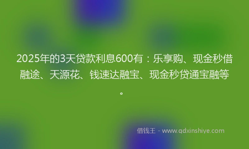 2025年的3天贷款利息600有：乐享购、现金秒借融途、天源花、钱速达融宝、现金秒贷通宝融等。