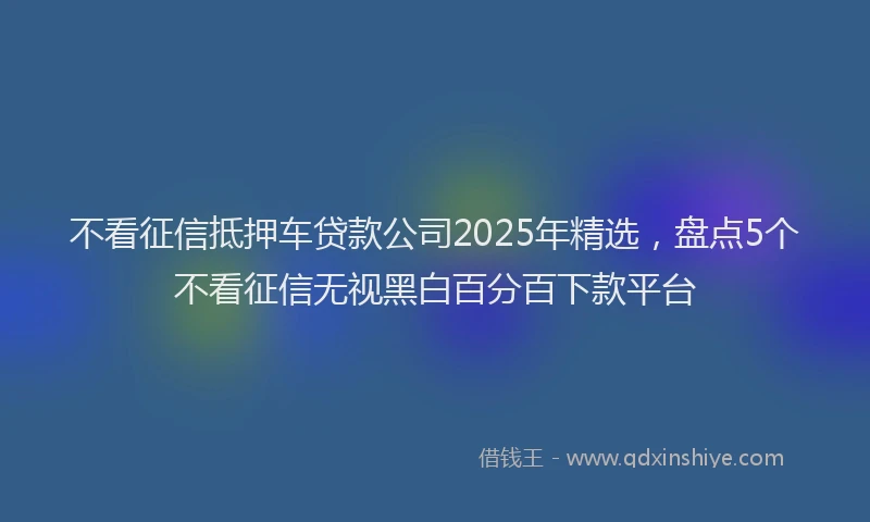 不看征信抵押车贷款公司2025年精选，盘点5个不看征信无视黑白百分百下款平台