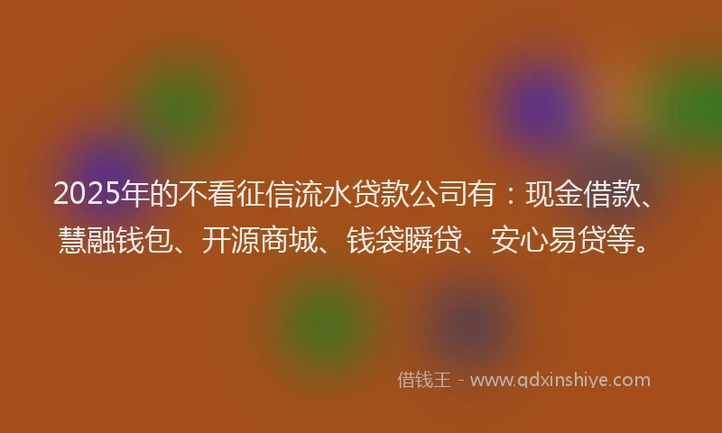 2025年的不看征信流水贷款公司有：现金借款、慧融钱包、开源商城、钱袋瞬贷、安心易贷等。