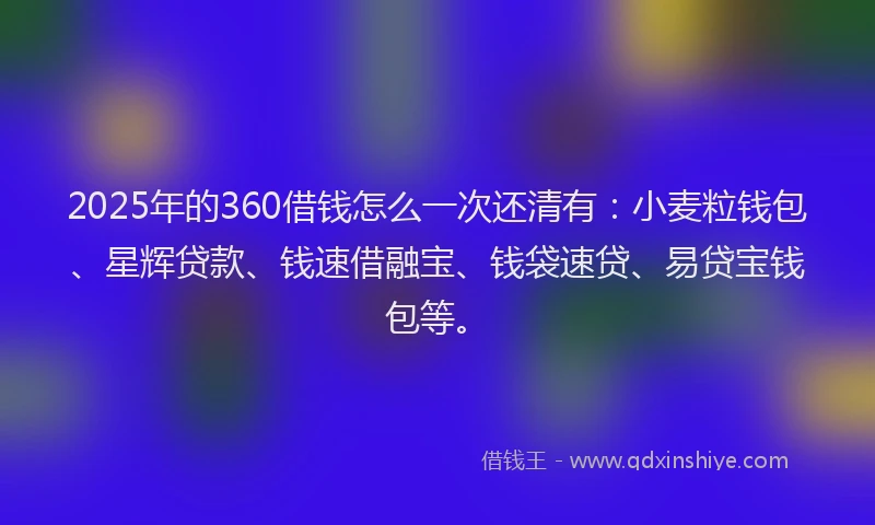 2025年的360借钱怎么一次还清有：小麦粒钱包、星辉贷款、钱速借融宝、钱袋速贷、易贷宝钱包等。