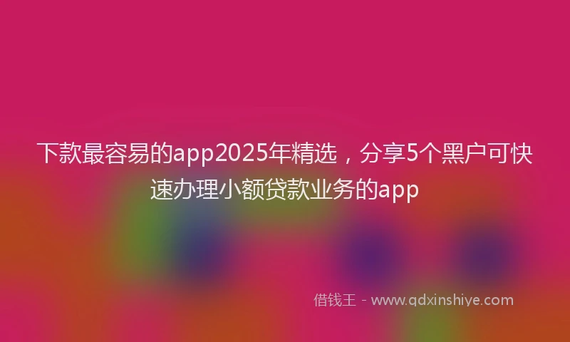 下款最容易的app2025年精选，分享5个黑户可快速办理小额贷款业务的app