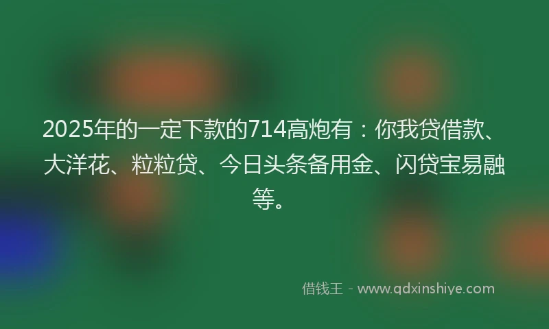 2025年的一定下款的714高炮有：你我贷借款、大洋花、粒粒贷、今日头条备用金、闪贷宝易融等。