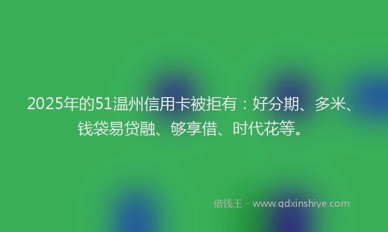 2025年的51温州信用卡被拒有：好分期、多米、钱袋易贷融、够享借、时代花等。